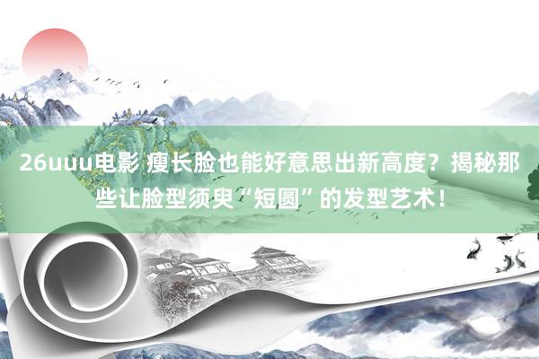 26uuu电影 瘦长脸也能好意思出新高度？揭秘那些让脸型须臾“短圆”的发型艺术！