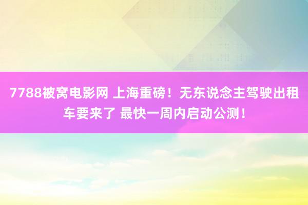 7788被窝电影网 上海重磅！无东说念主驾驶出租车要来了 最快一周内启动公测！