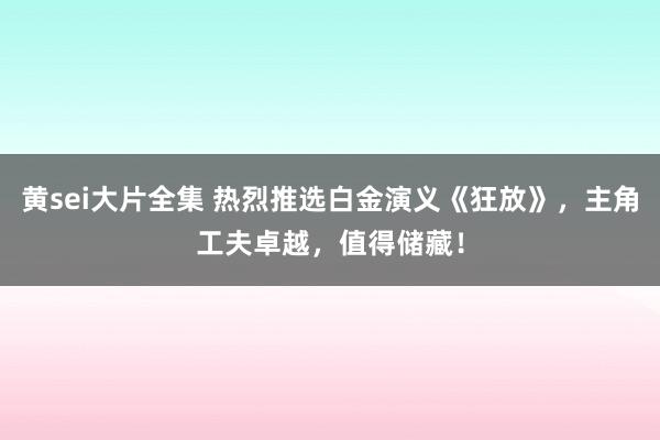 黄sei大片全集 热烈推选白金演义《狂放》，主角工夫卓越，值得储藏！