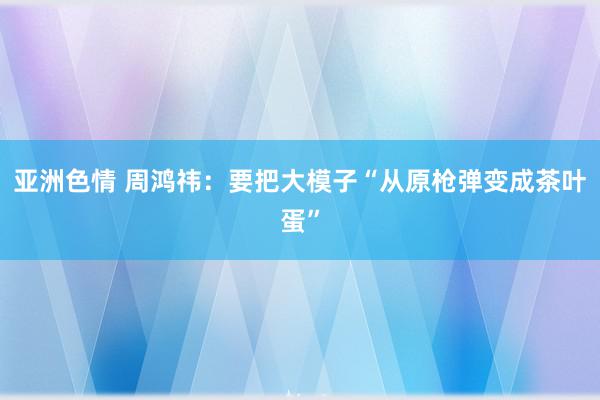 亚洲色情 周鸿祎：要把大模子“从原枪弹变成茶叶蛋”