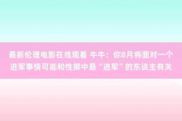 最新伦理电影在线观看 牛牛：你8月将面对一个进军事情可能和性掷中最“进军”的东谈主有关