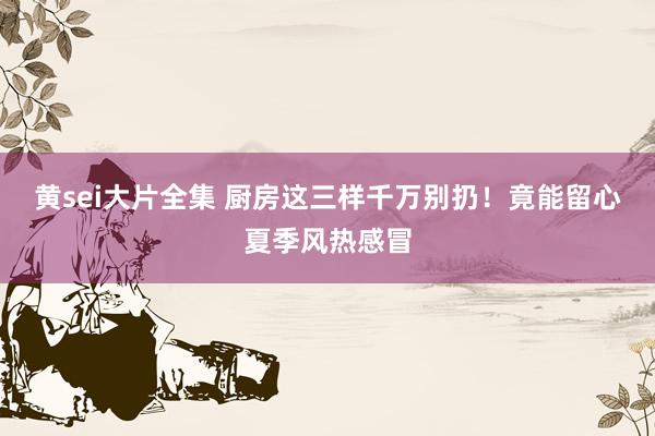 黄sei大片全集 厨房这三样千万别扔！竟能留心夏季风热感冒