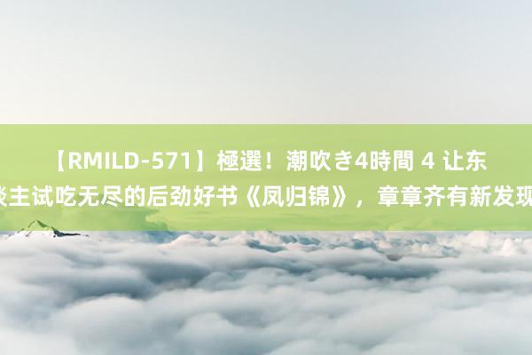 【RMILD-571】極選！潮吹き4時間 4 让东谈主试吃无尽的后劲好书《凤归锦》，章章齐有新发现！