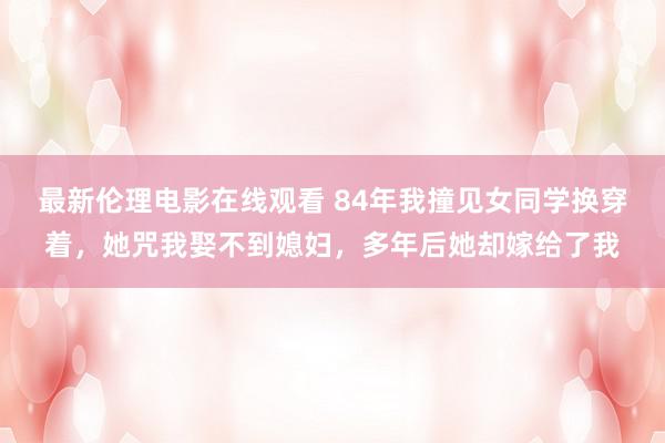 最新伦理电影在线观看 84年我撞见女同学换穿着，她咒我娶不到媳妇，多年后她却嫁给了我