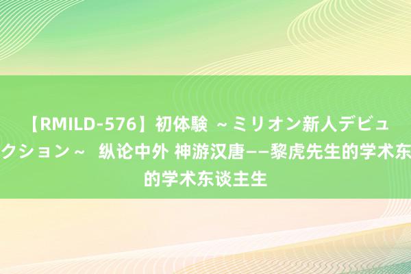 【RMILD-576】初体験 ～ミリオン新人デビューコレクション～  纵论中外 神游汉唐——黎虎先生的学术东谈主生