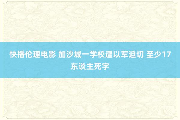 快播伦理电影 加沙城一学校遭以军迫切 至少17东谈主死字