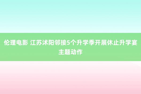 伦理电影 江苏沭阳邻接5个升学季开展休止升学宴主题动作