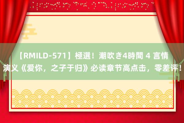【RMILD-571】極選！潮吹き4時間 4 言情演义《爱你，之子于归》必读章节高点击，零差评！