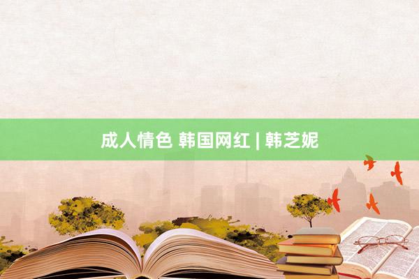 成人情色 韩国网红 | 韩芝妮