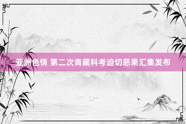 亚洲色情 第二次青藏科考迫切恶果汇集发布
