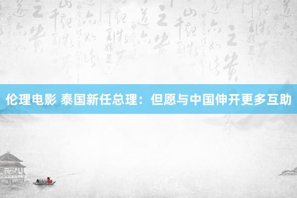 伦理电影 泰国新任总理：但愿与中国伸开更多互助
