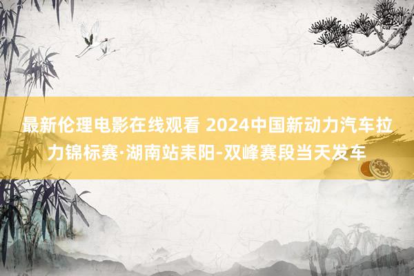 最新伦理电影在线观看 2024中国新动力汽车拉力锦标赛·湖南站耒阳-双峰赛段当天发车