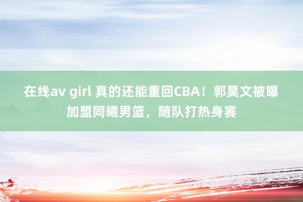 在线av girl 真的还能重回CBA！郭昊文被曝加盟同曦男篮，随队打热身赛