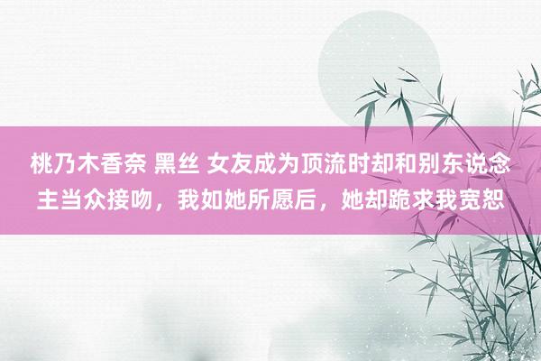 桃乃木香奈 黑丝 女友成为顶流时却和别东说念主当众接吻，我如她所愿后，她却跪求我宽恕