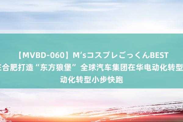 【MVBD-060】M’sコスプレごっくんBEST 未否定在合肥打造“东方狼堡” 全球汽车集团在华电动化转型小步快跑