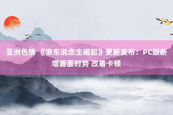 亚洲色情 《浪东说念主崛起》更新发布：PC版新增画面时势 改善卡顿