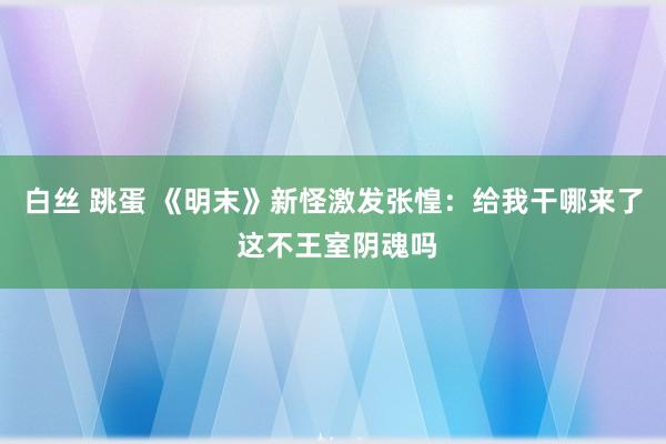 白丝 跳蛋 《明末》新怪激发张惶：给我干哪来了 这不王室阴魂吗