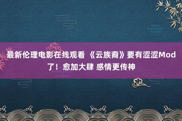 最新伦理电影在线观看 《云族裔》要有涩涩Mod了！愈加大肆 感情更传神
