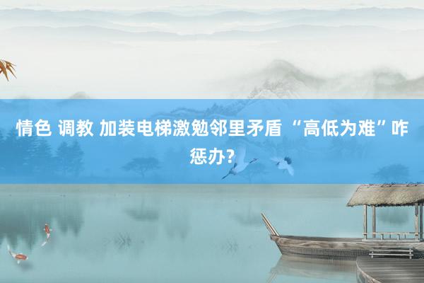 情色 调教 加装电梯激勉邻里矛盾 “高低为难”咋惩办?