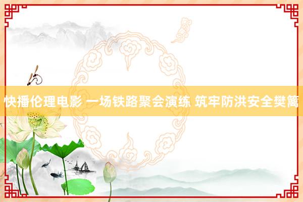 快播伦理电影 一场铁路聚会演练 筑牢防洪安全樊篱