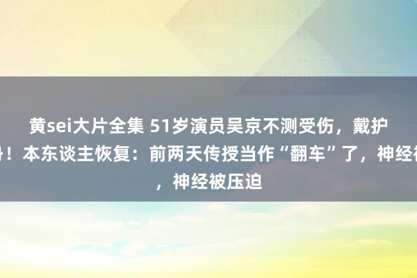 黄sei大片全集 51岁演员吴京不测受伤，戴护具现身！本东谈主恢复：前两天传授当作“翻车”了，神经被压迫