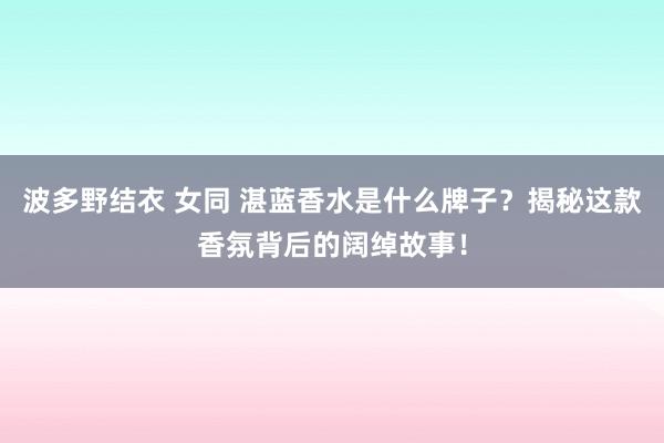 波多野结衣 女同 湛蓝香水是什么牌子？揭秘这款香氛背后的阔绰故事！