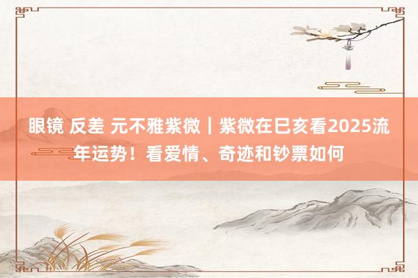 眼镜 反差 元不雅紫微｜紫微在巳亥看2025流年运势！看爱情、奇迹和钞票如何