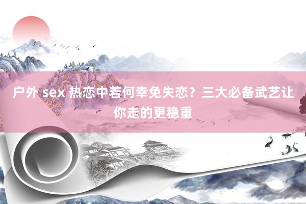 户外 sex 热恋中若何幸免失恋？三大必备武艺让你走的更稳重