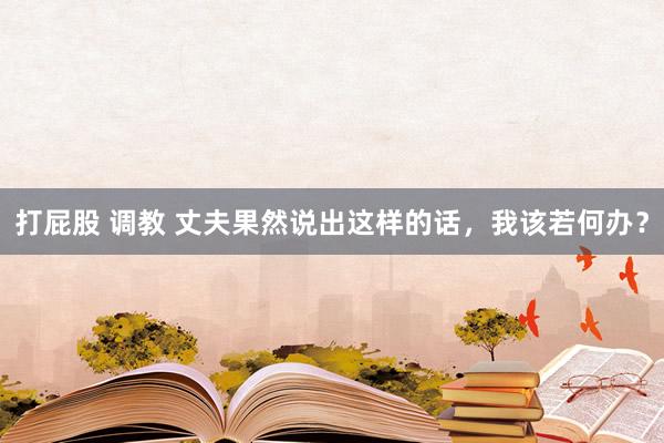 打屁股 调教 丈夫果然说出这样的话，我该若何办？