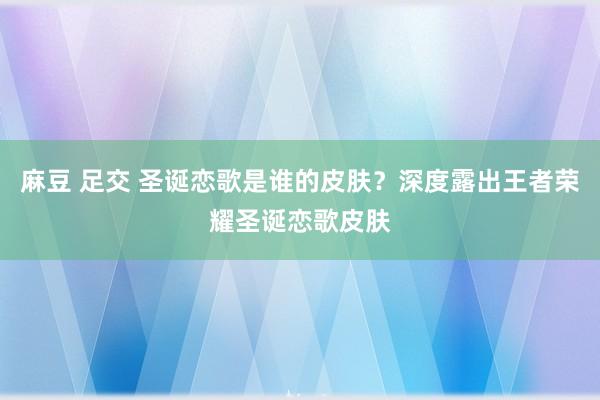 麻豆 足交 圣诞恋歌是谁的皮肤？深度露出王者荣耀圣诞恋歌皮肤