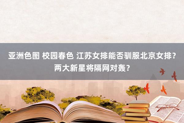 亚洲色图 校园春色 江苏女排能否驯服北京女排？两大新星将隔网对轰？