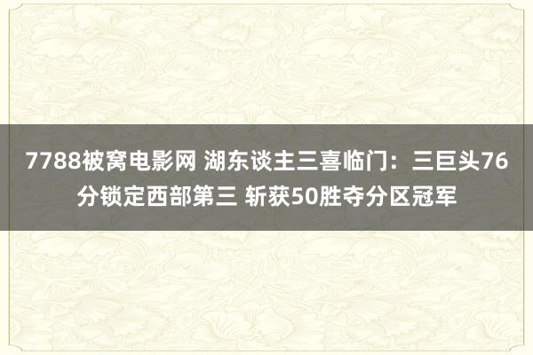 7788被窝电影网 湖东谈主三喜临门：三巨头76分锁定西部第三 斩获50胜夺分区冠军