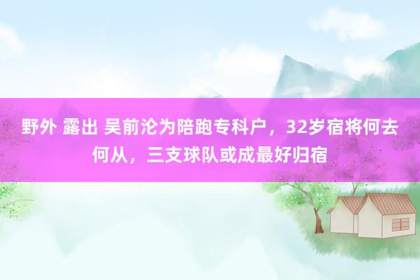 野外 露出 吴前沦为陪跑专科户，32岁宿将何去何从，三支球队或成最好归宿