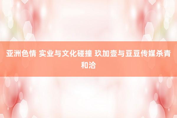 亚洲色情 实业与文化碰撞 玖加壹与豆豆传媒杀青和洽