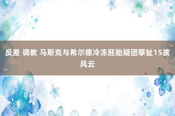 反差 调教 马斯克与希尔德冷冻胚胎疑团攀扯15孩风云