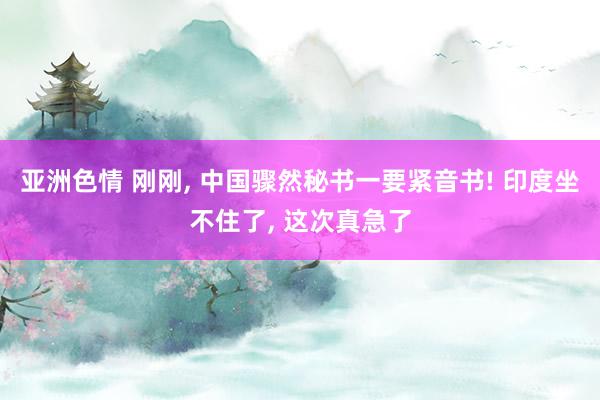 亚洲色情 刚刚, 中国骤然秘书一要紧音书! 印度坐不住了, 这次真急了