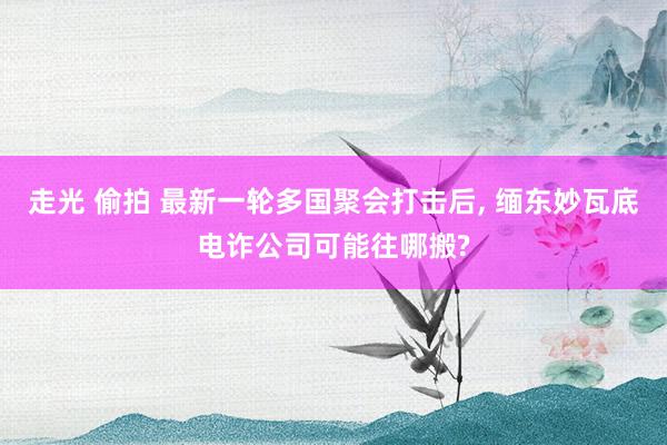 走光 偷拍 最新一轮多国聚会打击后, 缅东妙瓦底电诈公司可能往哪搬?