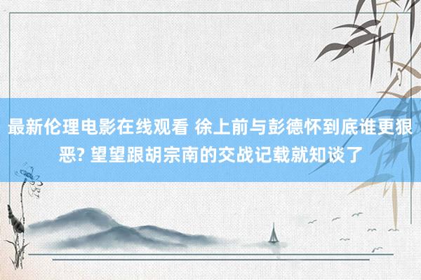最新伦理电影在线观看 徐上前与彭德怀到底谁更狠恶? 望望跟胡宗南的交战记载就知谈了
