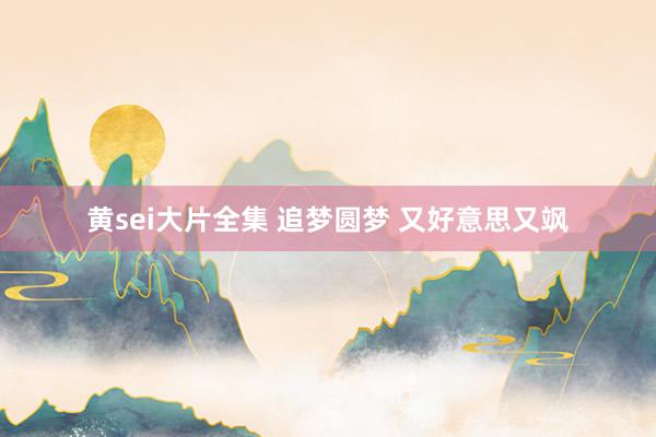 黄sei大片全集 追梦圆梦 又好意思又飒
