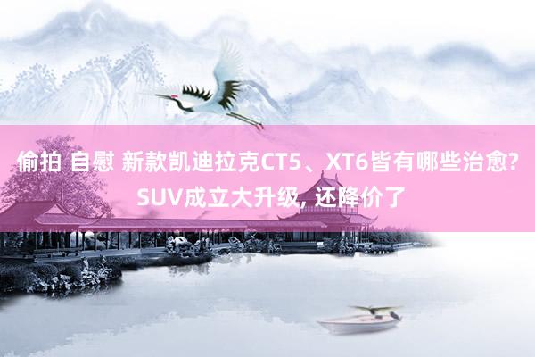 偷拍 自慰 新款凯迪拉克CT5、XT6皆有哪些治愈? SUV成立大升级, 还降价了