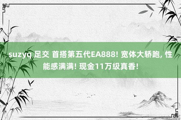 suzyq 足交 首搭第五代EA888! 宽体大轿跑, 性能感满满! 现金11万级真香!