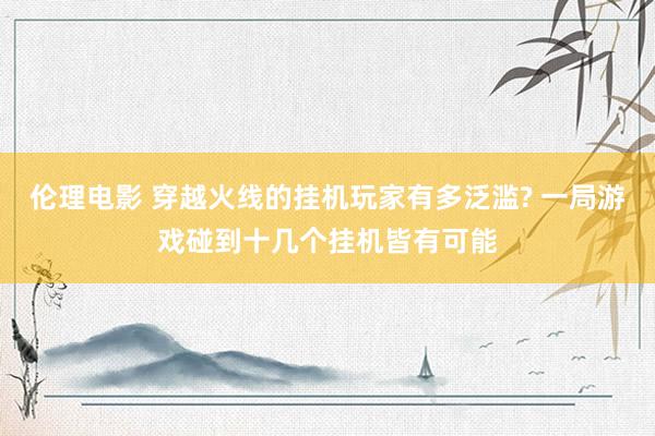 伦理电影 穿越火线的挂机玩家有多泛滥? 一局游戏碰到十几个挂机皆有可能