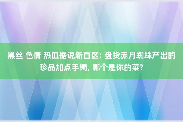 黑丝 色情 热血据说新百区: 盘货赤月蜘蛛产出的珍品加点手镯, 哪个是你的菜?