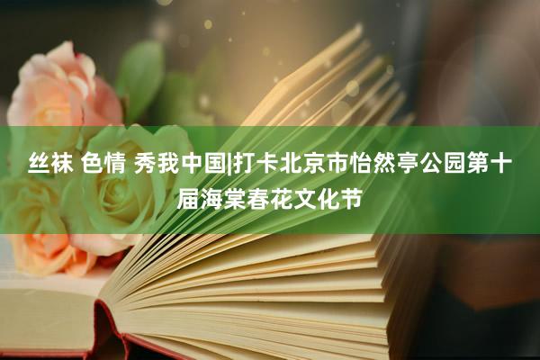 丝袜 色情 秀我中国|打卡北京市怡然亭公园第十届海棠春花文化节