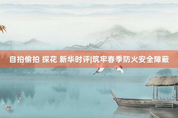 自拍偷拍 探花 新华时评|筑牢春季防火安全障蔽