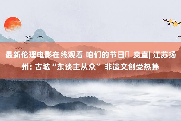 最新伦理电影在线观看 咱们的节日・爽直| 江苏扬州: 古城“东谈主从众” 非遗文创受热捧