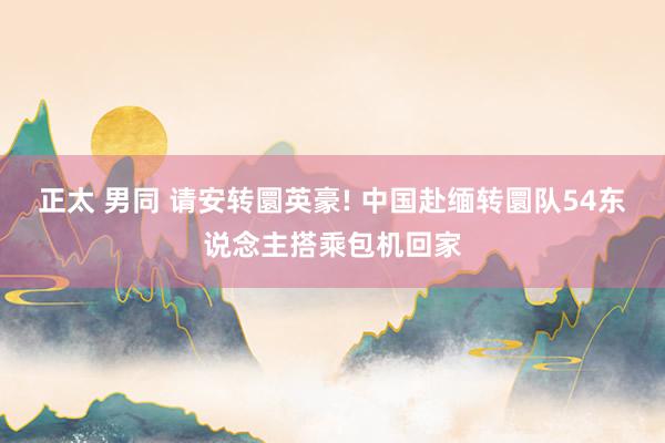 正太 男同 请安转圜英豪! 中国赴缅转圜队54东说念主搭乘包机回家