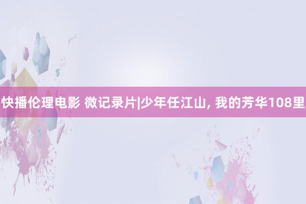 快播伦理电影 微记录片|少年任江山, 我的芳华108里
