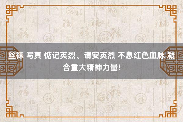 丝袜 写真 惦记英烈、请安英烈 不息红色血脉 凝合重大精神力量!