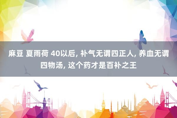 麻豆 夏雨荷 40以后, 补气无谓四正人, 养血无谓四物汤, 这个药才是百补之王
